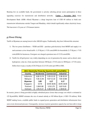 Running low on available funds, the government is actively soliciting private sector participation in these
upgrading exercises for transmission and distribution networks.

Update – November 2013: Asian

Development Bank (ADB) offered Myanmar a cheap long-term loan of USD 60 million to build new
transmission infrastructure outside Yangon and Mandalay, which should significantly reduce electricity losses.
The loan term is 24 years at 1.5%/annum interest.

g) Power Pricing
Tariffs in Myanmar are among lowest in the ASEAN region. Traditionally, they have followed this structure:
1) The two power distributors – YESB and ESE – purchase grid-electricity from MOEP and supply it to
end-customers at two broad tariffs: 1) 35 Kyats (~3 US cents)/kWh for households 2) 75 Kyats (~7 US
cents)/kWh for businesses. Foreigners are charged a premium rate of 12 US cents/kWh.
2) Tariffs for off-grid power vary widely depending on cost of generation (by means such as diesel, minihydropower, solar etc.) from anywhere between 100 Kyats (~9 US cents) to 300 Kyats (~27 US cents).
Sellers have to pay a royalty of 20-25 Kyats (2-2.5 US cents) per kWh to ESE.

2011 Electricity Prices by Country (US cents/kWh)
Country
Indonesia
Malaysia
Myanmar
Singapore
Thailand
Vietnam

Residential
4.60-11.74
7.26-11.46
3.09
19.76
5.98-9.90
2.91-9.17

Commercial
5.93-12.19
9.67-11.10
6.17
10.95-18.05
5.55-5.75
4.38-15.49

Industrial
5.38-10.14
7.83-10.88
6.17
10.95-18.05
8.67-9.43
2.30-8.32

In essence, power is being provided at highly subsidized prices (lower than average cost which is estimated at
125 Kyats/kWh). MOEP estimates the size of annual subsidy at 185 billion Kyats (~USD 170 million). With
MOEP making losses, available public funds to expand power generation and distribution infrastructure have
seen severe downward pressure. Consequently, increase in power generation capacity has not been able to keep
Vikas Sharma, PMP®

Page 12

 