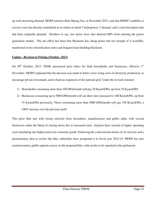up with increasing demand. MOEP minister Khin Maung Soe, in November 2013, said that MOEP’s inability to
recover costs has directly contributed to its failure to build 7 hydropower, 3 thermal, and 2 coal-fired plants that
had been originally planned. Needless to say, low prices have also deterred IPPs from entering the power
generation market. The net effect has been that Myanmar has cheap power but not enough of it available,
manifested in low electrification ratios and frequent load-shedding blackouts.
Update - Revision to Pricing (October, 2013)
On 29th October, 2013, YESB announced price hikes for both households and businesses, effective 1st
November. MOEP explained that the decision was made to better cover rising costs of electricity production, to
encourage private investment, and to fund an expansion of the national grid. Under the revised structure:
1) Households consuming more than 100 kWh/month will pay 50 Kyats/kWh, up from 35 Kyats/kWh
2) Businesses consuming up to 5000 kWh/month will see their rates increased to 100 Kyats/kWh, up from
75 Kyats/kWh previously. Those consuming more than 5000 kWh/month will pay 150 Kyats/kWh, a
100% increase over the previous tariff
This price hike met with strong criticism from lawmakers, manufacturers and public alike, with several
businesses under the threat of closing down due to increased costs. Analysts have warned of higher operating
costs translating into higher prices for consumer goods. Following the controversial arrests of six activists and a
parliamentary plea to review the hike, authorities have postponed it to fiscal year 2014-15. MOEP has also
commissioned a public opinion survey on the proposed hike, with results to be reported to the parliament.

Vikas Sharma, PMP®

Page 13

 