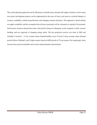 The central planning approach used by Myanmar essentially bases demand and supply estimates on how many
new power development projects can be implemented in the years of focus; and seems to overlook linkages to
resource availability, technical specifications and changing customer dynamics. This approach is based entirely
on supply availability and the assumption that all power generated will be consumed or exported. Governmentled forecasts of power demand have been criticized for being too infrequent, overly simplistic in their scenario
building, and not cognizant of changing energy needs. The last projection exercise was done in 2001 and
included 3 scenarios – 1) low scenario where demand doubles every 10 years 2) base scenario where demand
growth follows Thailand’s and 3) high scenario based on GDP growth of 7% per annum. Not surprisingly, these
forecasts have proven unreliable and severely underestimated actual demand.

Vikas Sharma, PMP®

Page 15

 