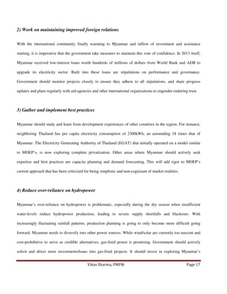 2) Work on maintaining improved foreign relations
With the international community finally warming to Myanmar and inflow of investment and assistance
starting, it is imperative that the government take measures to maintain this vote of confidence. In 2013 itself,
Myanmar received low-interest loans worth hundreds of millions of dollars from World Bank and ADB to
upgrade its electricity sector. Built into these loans are stipulations on performance and governance.
Government should monitor projects closely to ensure they adhere to all stipulations, and share progress
updates and plans regularly with aid-agencies and other international organizations to engender enduring trust.

3) Gather and implement best practices
Myanmar should study and learn from development experiences of other countries in the region. For instance,
neighboring Thailand has per capita electricity consumption of 2300kWh, an astounding 18 times that of
Myanmar. The Electricity Generating Authority of Thailand (EGAT) that initially operated on a model similar
to MOEP’s, is now exploring complete privatization. Other areas where Myanmar should actively seek
expertise and best practices are capacity planning and demand forecasting. This will add rigor to MOEP’s
current approach that has been criticized for being simplistic and non-cognizant of market realities.

4) Reduce over-reliance on hydropower
Myanmar’s over-reliance on hydropower is problematic, especially during the dry season when insufficient
water-levels reduce hydropower production, leading to severe supply shortfalls and blackouts. With
increasingly fluctuating rainfall patterns, production planning is going to only become more difficult going
forward. Myanmar needs to diversify into other power sources. While wind/solar are currently too nascent and
cost-prohibitive to serve as credible alternatives, gas-fired power is promising. Government should actively
solicit and direct more investments/loans into gas-fired projects. It should invest in exploring Myanmar’s
Vikas Sharma, PMP®

Page 17

 
