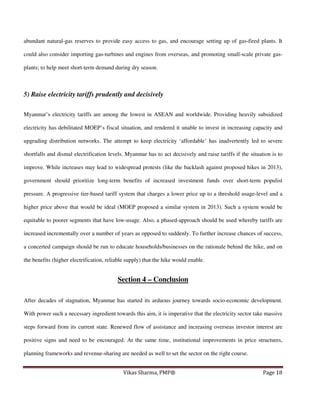 abundant natural-gas reserves to provide easy access to gas, and encourage setting up of gas-fired plants. It
could also consider importing gas-turbines and engines from overseas, and promoting small-scale private gasplants; to help meet short-term demand during dry season.

5) Raise electricity tariffs prudently and decisively
Myanmar’s electricity tariffs are among the lowest in ASEAN and worldwide. Providing heavily subsidized
electricity has debilitated MOEP’s fiscal situation, and rendered it unable to invest in increasing capacity and
upgrading distribution networks. The attempt to keep electricity ‘affordable’ has inadvertently led to severe
shortfalls and dismal electrification levels. Myanmar has to act decisively and raise tariffs if the situation is to
improve. While increases may lead to widespread protests (like the backlash against proposed hikes in 2013),
government should prioritize long-term benefits of increased investment funds over short-term populist
pressure. A progressive tier-based tariff system that charges a lower price up to a threshold usage-level and a
higher price above that would be ideal (MOEP proposed a similar system in 2013). Such a system would be
equitable to poorer segments that have low-usage. Also, a phased-approach should be used whereby tariffs are
increased incrementally over a number of years as opposed to suddenly. To further increase chances of success,
a concerted campaign should be run to educate households/businesses on the rationale behind the hike, and on
the benefits (higher electrification, reliable supply) that the hike would enable.

Section 4 – Conclusion
After decades of stagnation, Myanmar has started its arduous journey towards socio-economic development.
With power such a necessary ingredient towards this aim, it is imperative that the electricity sector take massive
steps forward from its current state. Renewed flow of assistance and increasing overseas investor interest are
positive signs and need to be encouraged. At the same time, institutional improvements in price structures,
planning frameworks and revenue-sharing are needed as well to set the sector on the right course.
Vikas Sharma, PMP®

Page 18

 