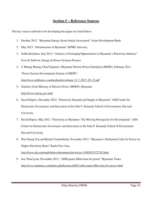 Section 5 – Reference Sources
The key sources referred to for developing this paper are listed below:
1. October 2012. “Myanmar Energy Sector Initial Assessment” Asian Development Bank
2. May 2013. “Infrastructure in Myanmar” KPMG Advisory
3. Subha Krishnan, July 2013. “Analysis of Emerging Opportunities in Myanmar’s Electricity Industry”
Frost & Sullivan, Energy & Power Systems Practice
4. U Maung Maung, Chief Engineer, Myanmar Electric Power Enterprise (MEPE), February 2013.
“Power System Development Scheme of MEPE”.
http://www.ubifrance.com/medias/press/mepe_9_7_2013_29_31.pdf
5. Statistics from Ministry of Electric Power (MOEP), Myanmar
http://www.energy.gov.mm/
6. David Dapice, December 2012. “Electricity Demand and Supply in Myanmar” ASH Center for
Democratic Governance and Innovation at the John F. Kennedy School of Government, Harvard
University
7. David Dapice, May 2012. “Electricity in Myanmar: The Missing Prerequisite for Development” ASH
Center for Democratic Governance and Innovation at the John F. Kennedy School of Government,
Harvard University
8. Win Naung Toe and Rachel Vandenbrink, November 2013. “Myanmar’s Parliament Calls for Freeze on
Higher Electricity Rates” Radio Free Asia.
http://www.rfa.org/english/news/myanmar/electricity-11082013175742.html
9. Soe Than Lynn, November 2013. “ADB grants $60m loan for power” Myanmar Times.
http://www.mmtimes.com/index.php/business/8653-adb-grants-60m-loan-for-power.html

Vikas Sharma, PMP®

Page 19

 