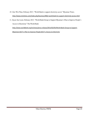 10. Zaw Win Than, February 2013. “World Bank to support electricity access” Myanmar Times.
http://www.mmtimes.com/index.php/business/4062-world-bank-to-support-electricity-access.html
11. Kyaw Soe Lynn, February 2013. “World Bank Group to Support Myanmar’s Plan to Improve People’s
Access to Electricity” The World Bank
http://www.worldbank.org/en/news/press-release/2013/02/05/World-Bank-Group-to-SupportMyanmar-8217-s-Plan-to-Improve-People-8217-s-Access-to-Electricity

Vikas Sharma, PMP®

Page 20

 