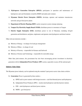 3)

Hydropower Generation Enterprise (HPGE): participates in operation and maintenance of
hydropower and coal-fired plants owned by MOEP and under joint ventures

4) Myanmar Electric Power Enterprise (MEPE): develops, operates and maintains transmission
networks and gas-fired power plants
5) Department of Electric Planning (DEP): carries out power-system strategic planning
6) Yangon City Electricity Supply Board (YESB): distributes power to consumers in Yangon
7) Electric Supply Enterprise (ESE): distributes power to rest of Myanmar, including off-grid
generation and distribution; and plans, implements and operates mini-hydropower and diesel stations
Other relevant ministries include –
a) Ministry of Energy – in charge of oil and gas management
b) Ministry of Mines – in charge of coal
c) Ministry of Forestry – responsible for biomass and fuelwood
d) Ministry of Science and Technology – responsible for renewable energy
Other than joint-ventures, the government has also been encouraging private investment in electricity
generation with its Independent Power Producer (IPP) system, especially in areas off the national grid.
Industry Value Chain:
The Myanmar power industry can be explained using the standard 3-part power-sector value chain as below:
1) Generation: Power is generated by three entities –
a. HPGE and its joint ventures with foreign investors - coal-fired thermal power and hydropower
b. Independent Power Producers (IPPs) – mostly mini-hydropower and diesel power stations
c. ESE – mini-hydropower and diesel power stations
d. MEPE – gas-fired power

Vikas Sharma, PMP®

Page 4

 