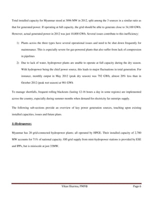 Total installed capacity for Myanmar stood at 3896 MW in 2012, split among the 3 sources in a similar ratio as
that for generated power. If operating at full capacity, the grid should be able to generate close to 34,100 GWh.
However, actual generated power in 2012 was just 10,800 GWh. Several issues contribute to this inefficiency:
1) Plants across the three types have several operational issues and need to be shut down frequently for
maintenance. This is especially severe for gas-powered plants that also suffer from lack of compression
in pipelines
2) Due to lack of water, hydropower plants are unable to operate at full capacity during the dry season.
With hydropower being the chief power source, this leads to major fluctuations in total generation. For
instance, monthly output in May 2012 (peak dry season) was 792 GWh, almost 20% less than in
October 2012 (peak wet season) at 981 GWh
To manage shortfalls, frequent rolling blackouts (lasting 12-16 hours a day in some regions) are implemented
across the country, especially during summer months when demand for electricity far outstrips supply.
The following sub-sections provide an overview of key power generation sources, touching upon existing
installed capacities, issues and future plans.
1) Hydropower:
Myanmar has 20 grid-connected hydropower plants; all operated by HPGE. Their installed capacity of 2,780
MW accounts for 71% of national capacity. Off-grid supply from mini-hydropower stations is provided by ESE
and IPPs, but is miniscule at just 33MW.

Vikas Sharma, PMP®

Page 6

 