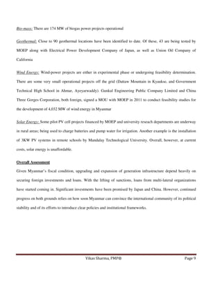 Bio-mass: There are 174 MW of biogas power projects operational
Geothermal: Close to 90 geothermal locations have been identified to date. Of these, 43 are being tested by
MOEP along with Electrical Power Development Company of Japan, as well as Union Oil Company of
California
Wind Energy: Wind-power projects are either in experimental phase or undergoing feasibility determination.
There are some very small operational projects off the grid (Dattaw Mountain in Kyaukse, and Government
Technical High School in Ahmar, Ayeyarwaddy). Gunkul Engineering Public Company Limited and China
Three Gorges Corporation, both foreign, signed a MOU with MOEP in 2011 to conduct feasibility studies for
the development of 4,032 MW of wind energy in Myanmar
Solar Energy: Some pilot PV cell projects financed by MOEP and university reseach departments are underway
in rural areas; being used to charge batteries and pump water for irrigation. Another example is the installation
of 3KW PV systems in remote schools by Mandalay Technological University. Overall, however, at current
costs, solar energy is unaffordable.
Overall Assessment
Given Myanmar’s fiscal condition, upgrading and expansion of generation infrastructure depend heavily on
securing foreign investments and loans. With the lifting of sanctions, loans from multi-lateral organizations
have started coming in. Significant investments have been promised by Japan and China. However, continued
progress on both grounds relies on how soon Myanmar can convince the international community of its political
stability and of its efforts to introduce clear policies and institutional frameworks.

Vikas Sharma, PMP®

Page 9

 
