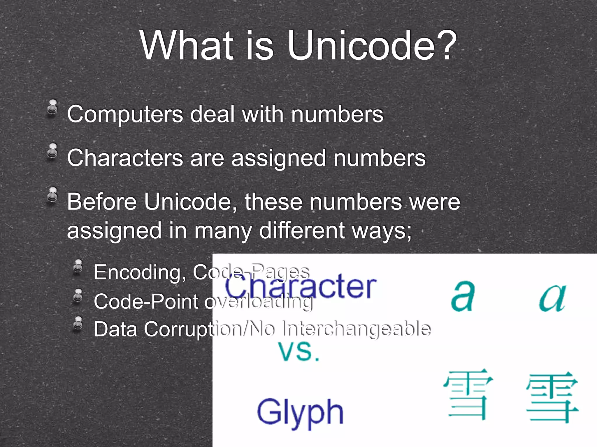 What is Unicode? 
Computers deal with numbers 
Characters are assigned numbers 
Before Unicode, these numbers were 
assigned in many different ways; 
Encoding, Code-Pages 
Code-Point overloading 
Data Corruption/No Interchangeable 
 