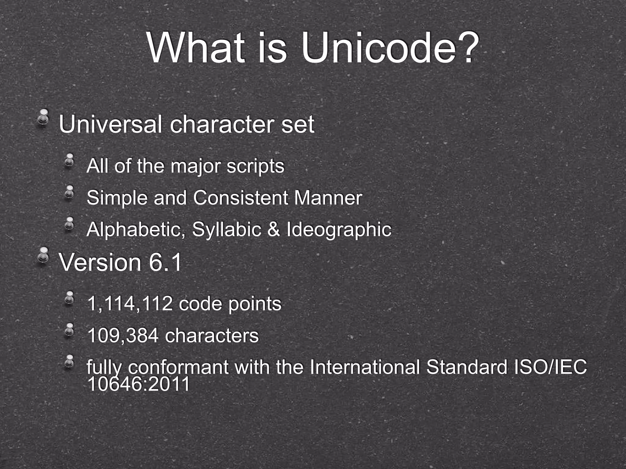 What is Unicode? 
Universal character set 
All of the major scripts 
Simple and Consistent Manner 
Alphabetic, Syllabic & Ideographic 
Version 6.1 
1,114,112 code points 
109,384 characters 
fully conformant with the International Standard ISO/IEC 
10646:2011 
 