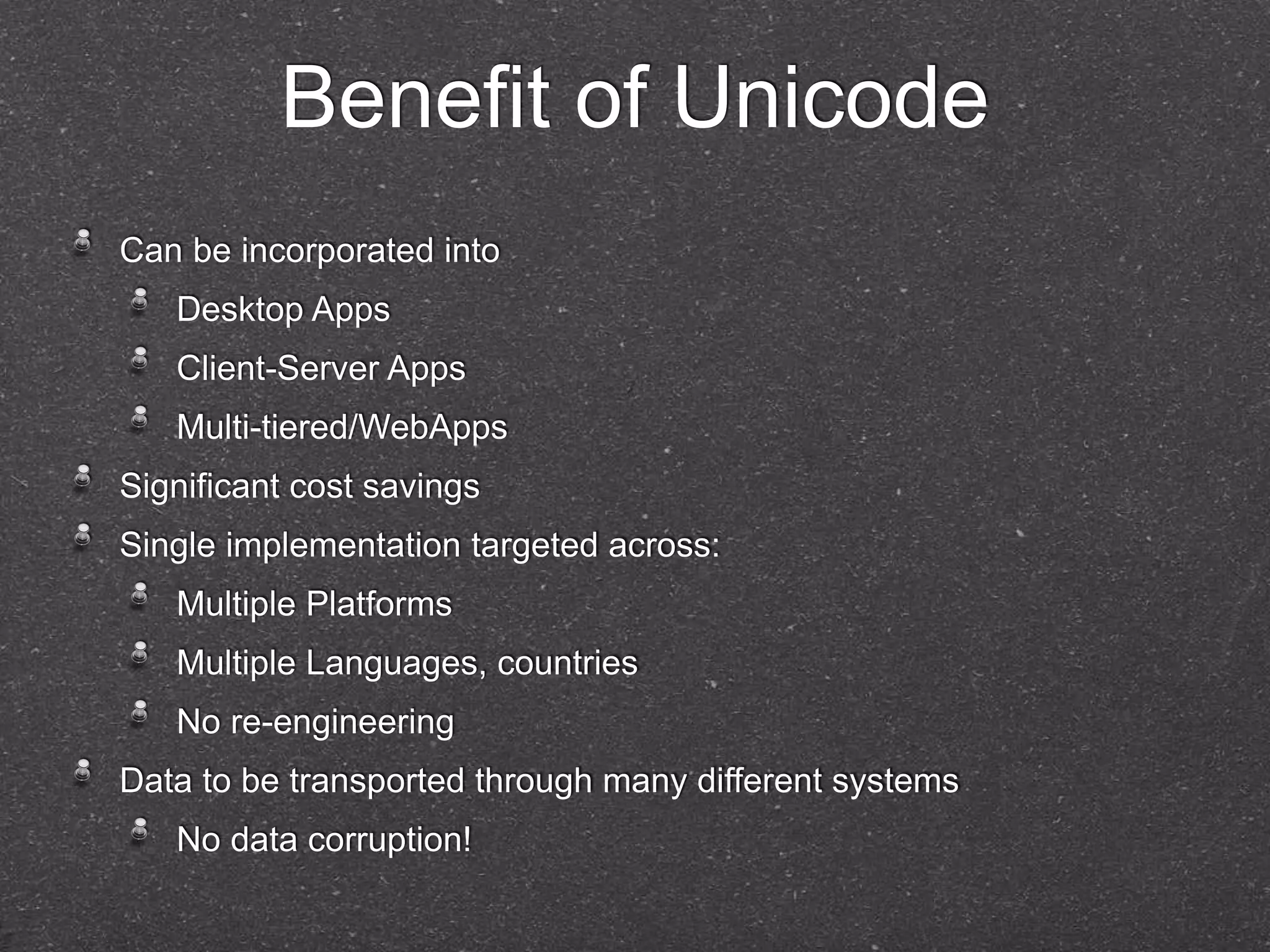 Benefit of Unicode 
Can be incorporated into 
Desktop Apps 
Client-Server Apps 
Multi-tiered/WebApps 
Significant cost savings 
Single implementation targeted across: 
Multiple Platforms 
Multiple Languages, countries 
No re-engineering 
Data to be transported through many different systems 
No data corruption! 
 