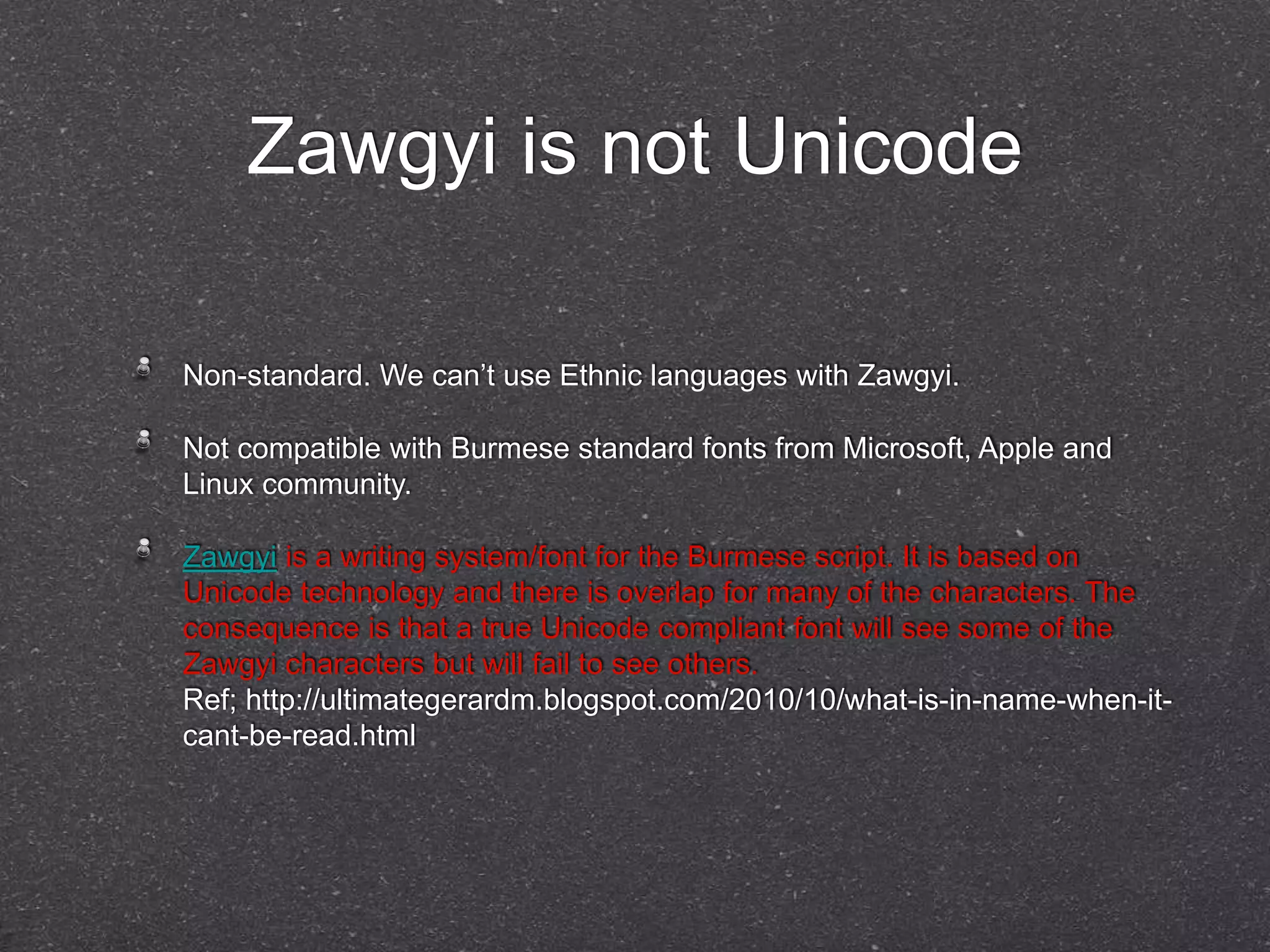 Zawgyi is not Unicode 
Non-standard. We can’t use Ethnic languages with Zawgyi. 
Not compatible with Burmese standard fonts from Microsoft, Apple and 
Linux community. 
Zawgyi is a writing system/font for the Burmese script. It is based on 
Unicode technology and there is overlap for many of the characters. The 
consequence is that a true Unicode compliant font will see some of the 
Zawgyi characters but will fail to see others. 
Ref; http://ultimategerardm.blogspot.com/2010/10/what-is-in-name-when-it-cant- 
be-read.html 
 
