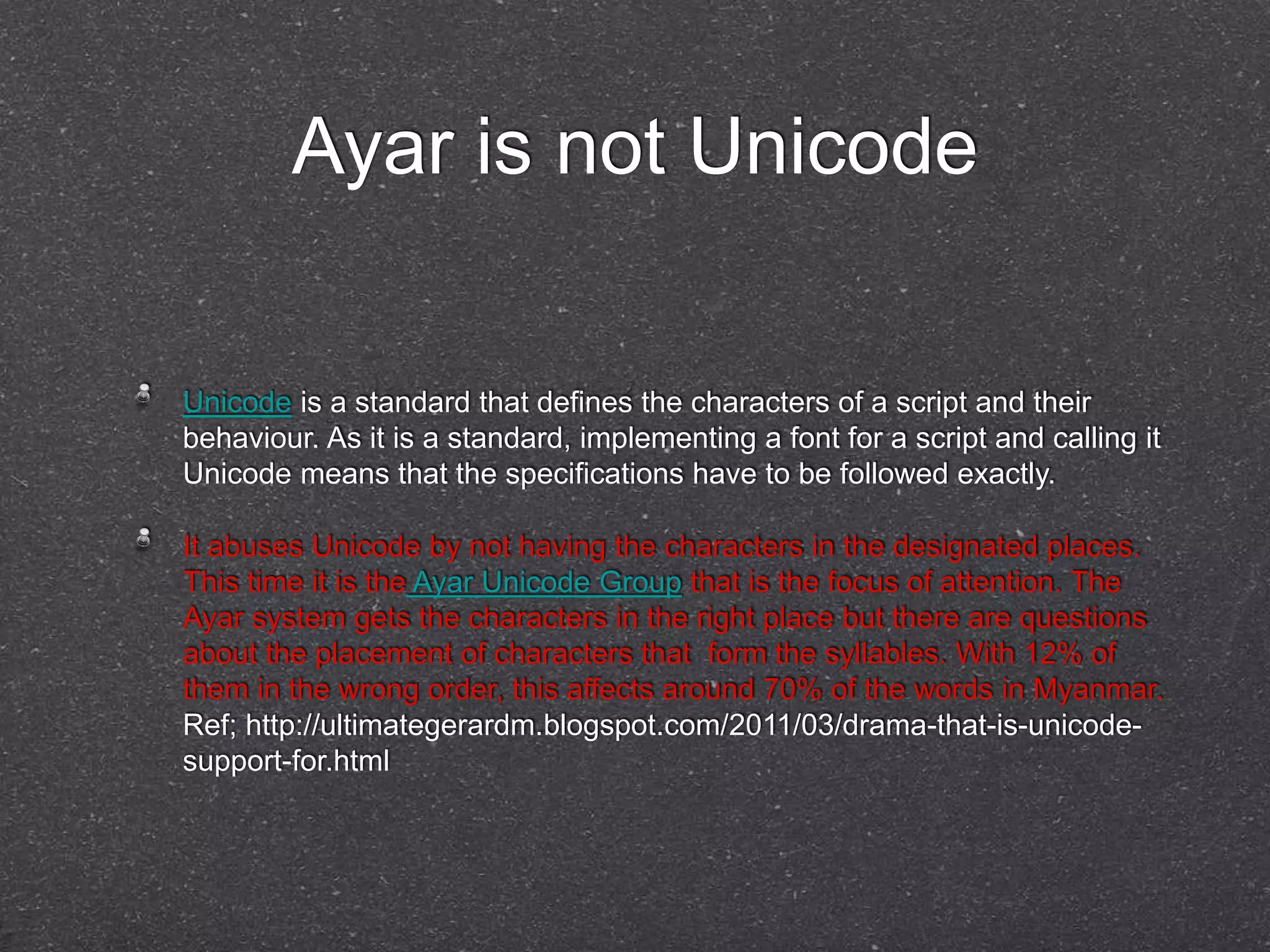 Ayar is not Unicode 
Unicode is a standard that defines the characters of a script and their 
behaviour. As it is a standard, implementing a font for a script and calling it 
Unicode means that the specifications have to be followed exactly. 
It abuses Unicode by not having the characters in the designated places. 
This time it is the Ayar Unicode Group that is the focus of attention. The 
Ayar system gets the characters in the right place but there are questions 
about the placement of characters that form the syllables. With 12% of 
them in the wrong order, this affects around 70% of the words in Myanmar. 
Ref; http://ultimategerardm.blogspot.com/2011/03/drama-that-is-unicode-support- 
for.html 
 