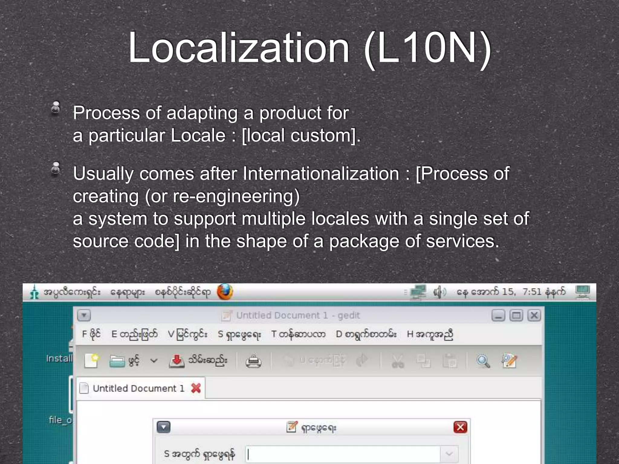 Localization (L10N) 
Process of adapting a product for 
a particular Locale : [local custom]. 
Usually comes after Internationalization : [Process of 
creating (or re-engineering) 
a system to support multiple locales with a single set of 
source code] in the shape of a package of services. 
 