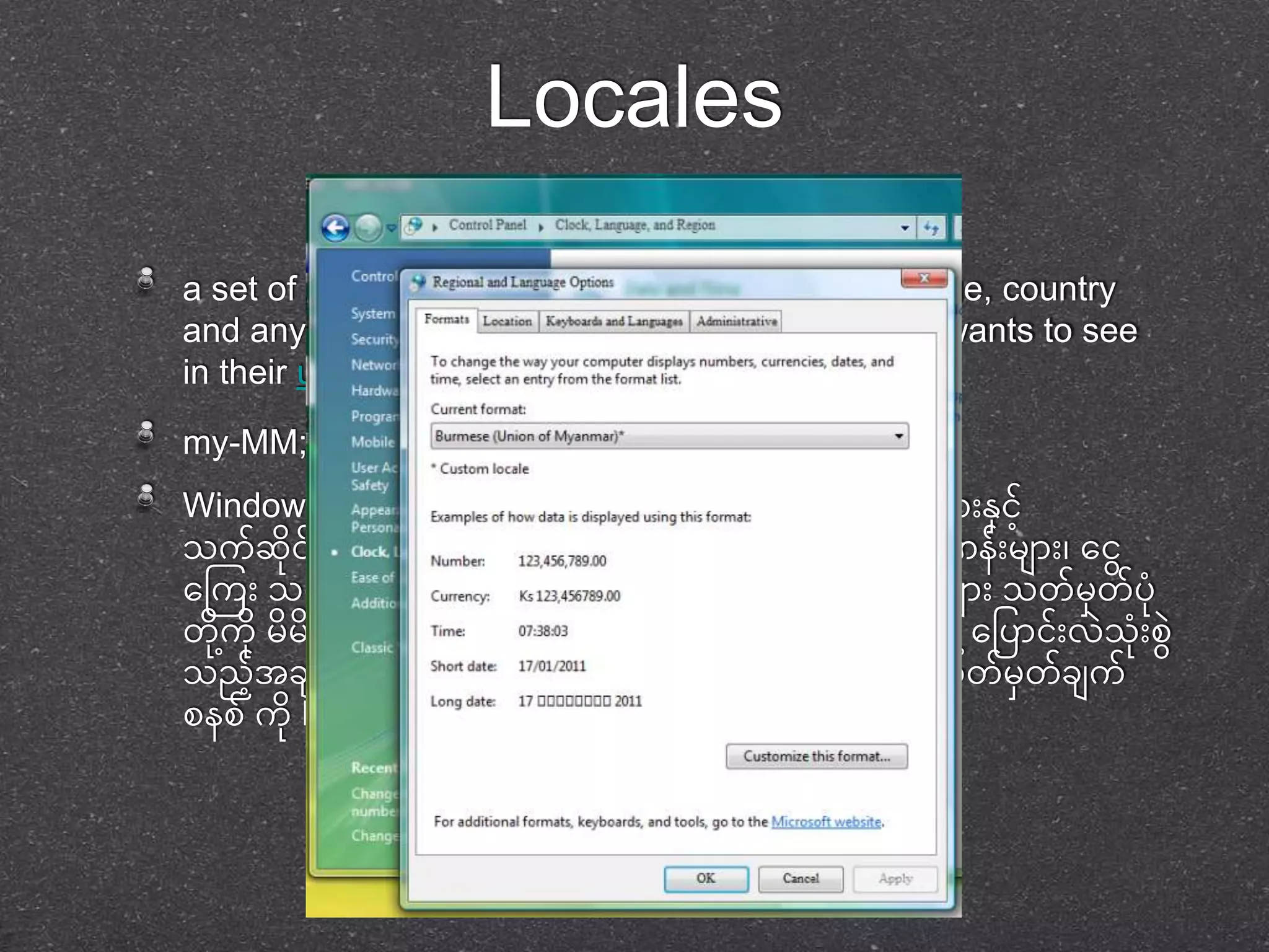Locales 
a set of parameters that defines the user's language, country 
and any special variant preferences that the user wants to see 
in their user interface. 
my-MM; http://unicode.org/cldr-apps/survey?_=my 
Windows Vista & 7 တွေင်တ ုငုံး်ရငုံး်သာုံး ဘာသာစကာုံးမှ ာုံးနငာ်ို့ 
သက်ဆငု ရ်ာ နင ုင်မှ ာုံး အတွေက်စအ ဖဖငအ်ို့သုံးု ဖပ တသာ ဂဏနုံး်မှ ာုံး၊ တငွေ 
တကကုံး သတကြတ၊ အခ နန်ငာ်ို့သက်ဆငု တ်သာ နစာ၊်ဲ၊ ရက်မှ ာုံး သတ်မှတာ်ပ ု 
တ ုကို့ ုမှ မှ စတ ်င်္က က်တဖပာငုံး်ဲ သုံးု စနွေ င ု်ပါသည ်ထက ု သို့ု တို့ဖပာငုံး်ဲ သုံးု စွေ 
သညအ်ို့ခ က်အဲက်မှ ာုံး အာုံးဲ ုုံး မှတာ်သာုံးထာုံးတသာ စသ တ်မှတာ်ခ က် 
စနစ် က ုLocale ဟုတခေါ် ပါ သည် 
 