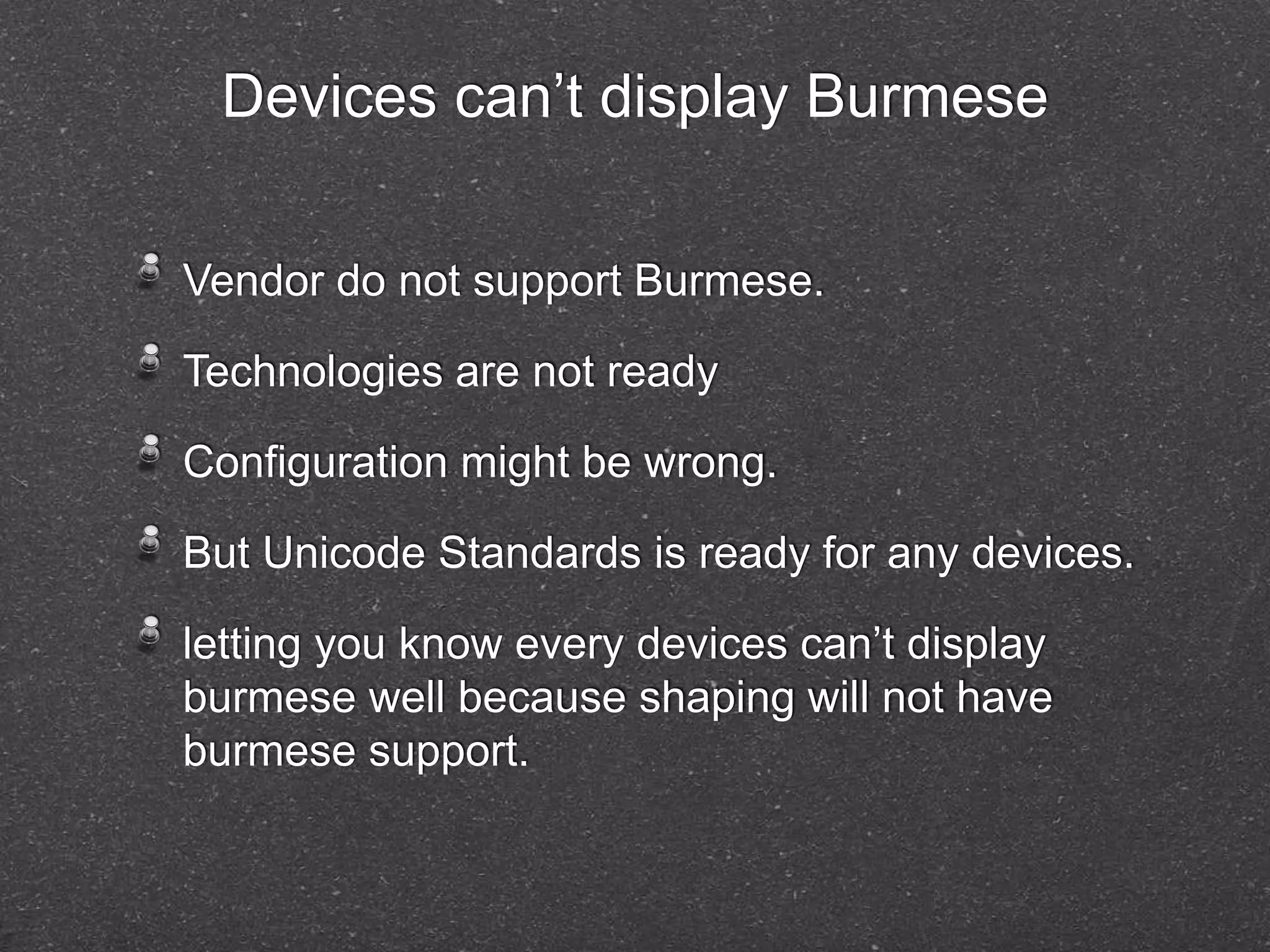 Devices can’t display Burmese 
Vendor do not support Burmese. 
Technologies are not ready 
Configuration might be wrong. 
But Unicode Standards is ready for any devices. 
letting you know every devices can’t display 
burmese well because shaping will not have 
burmese support. 
 