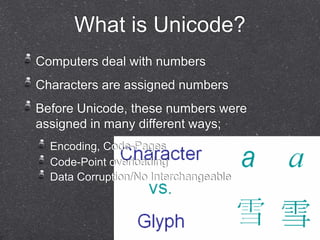 What is Unicode? 
Computers deal with numbers 
Characters are assigned numbers 
Before Unicode, these numbers were 
assigned in many different ways; 
Encoding, Code-Pages 
Code-Point overloading 
Data Corruption/No Interchangeable 
 