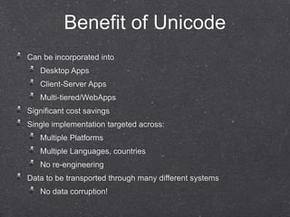 Benefit of Unicode 
Can be incorporated into 
Desktop Apps 
Client-Server Apps 
Multi-tiered/WebApps 
Significant cost savings 
Single implementation targeted across: 
Multiple Platforms 
Multiple Languages, countries 
No re-engineering 
Data to be transported through many different systems 
No data corruption! 
 