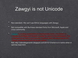 Zawgyi is not Unicode 
Non-standard. We can’t use Ethnic languages with Zawgyi. 
Not compatible with Burmese standard fonts from Microsoft, Apple and 
Linux community. 
Zawgyi is a writing system/font for the Burmese script. It is based on 
Unicode technology and there is overlap for many of the characters. The 
consequence is that a true Unicode compliant font will see some of the 
Zawgyi characters but will fail to see others. 
Ref; http://ultimategerardm.blogspot.com/2010/10/what-is-in-name-when-it-cant- 
be-read.html 
 