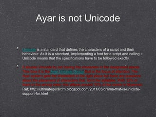 Ayar is not Unicode 
Unicode is a standard that defines the characters of a script and their 
behaviour. As it is a standard, implementing a font for a script and calling it 
Unicode means that the specifications have to be followed exactly. 
It abuses Unicode by not having the characters in the designated places. 
This time it is the Ayar Unicode Group that is the focus of attention. The 
Ayar system gets the characters in the right place but there are questions 
about the placement of characters that form the syllables. With 12% of 
them in the wrong order, this affects around 70% of the words in Myanmar. 
Ref; http://ultimategerardm.blogspot.com/2011/03/drama-that-is-unicode-support- 
for.html 
 