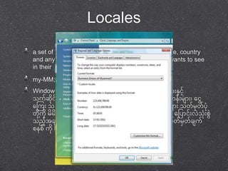 Locales 
a set of parameters that defines the user's language, country 
and any special variant preferences that the user wants to see 
in their user interface. 
my-MM; http://unicode.org/cldr-apps/survey?_=my 
Windows Vista & 7 တွေင်တ ုငုံး်ရငုံး်သာုံး ဘာသာစကာုံးမှ ာုံးနငာ်ို့ 
သက်ဆငု ရ်ာ နင ုင်မှ ာုံး အတွေက်စအ ဖဖငအ်ို့သုံးု ဖပ တသာ ဂဏနုံး်မှ ာုံး၊ တငွေ 
တကကုံး သတကြတ၊ အခ နန်ငာ်ို့သက်ဆငု တ်သာ နစာ၊်ဲ၊ ရက်မှ ာုံး သတ်မှတာ်ပ ု 
တ ုကို့ ုမှ မှ စတ ်င်္က က်တဖပာငုံး်ဲ သုံးု စနွေ င ု်ပါသည ်ထက ု သို့ု တို့ဖပာငုံး်ဲ သုံးု စွေ 
သညအ်ို့ခ က်အဲက်မှ ာုံး အာုံးဲ ုုံး မှတာ်သာုံးထာုံးတသာ စသ တ်မှတာ်ခ က် 
စနစ် က ုLocale ဟုတခေါ် ပါ သည် 
 