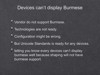 Devices can’t display Burmese 
Vendor do not support Burmese. 
Technologies are not ready 
Configuration might be wrong. 
But Unicode Standards is ready for any devices. 
letting you know every devices can’t display 
burmese well because shaping will not have 
burmese support. 
 