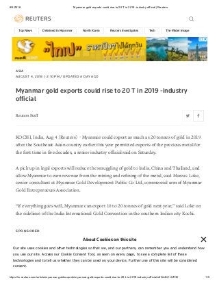 8/5/2018 Myanmar gold exports could rise to 20 T in 2019 -industry official | Reuters
https://in.reuters.com/article/myanmar-gold-exports/myanmar-gold-exports-could-rise-to-20-t-in-2019-industry-official-idINL4N1UV030 1/5
Top News Detained in Myanmar North Korea Reuters Investigates Tech The Wider Image Syri
ASIA
AUGUST 4, 2018 / 2:10 PM / UPDATED A DAY AGO
Myanmar gold exports could rise to 20 T in 2019 -industry
ofﬁcial
Reuters Staﬀ
KOCHI, India, Aug 4 (Reuters) - Myanmar could export as much as 20 tonnes of gold in 2019
after the Southeast Asian country earlier this year permitted exports of the precious metal for
the ﬁrst time in ﬁve decades, a senior industry oﬃcial said on Saturday.
A pick-up in legal exports will reduce the smuggling of gold to India, China and Thailand, and
allow Myanmar to earn revenue from the mining and reﬁning of the metal, said Marcus Loke,
senior consultant at Myanmar Gold Development Public Co Ltd, commercial arm of Myanmar
Gold Entrepreneurs Association.
“If everything goes well, Myanmar can export 10 to 20 tonnes of gold next year,” said Loke on
the sidelines of the India International Gold Convention in the southern Indian city Kochi.
S P O N S O R E D
Ad
Health Insurance Plans Designed For Expats Living in
Thailand.
Find Best Health Insurance Plans Designed For Expats Living in Thailand.
BEST EXPAT INSURANCE DEAL
About Cookies on this site
Our site uses cookies and other technologies so that we, and our partners, can remember you and understand how
you use our site. Access our Cookie Consent Tool, as seen on every page, to see a complete list of these
technologies and to tell us whether they can be used on your device. Further use of this site will be considered
consent.
 