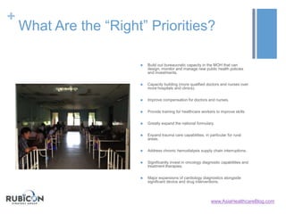 +
What Are the “Right” Priorities?
 Build out bureaucratic capacity in the MOH that can
design, monitor and manage new public health policies
and investments.
 Capacity building (more qualified doctors and nurses over
more hospitals and clinics).
 Improve compensation for doctors and nurses.
 Provide training for healthcare workers to improve skills.
 Greatly expand the national formulary.
 Expand trauma care capabilities, in particular for rural
areas.
 Address chronic hemodialysis supply chain interruptions.
 Significantly invest in oncology diagnostic capabilities and
treatment therapies.
 Major expansions of cardiology diagnostics alongside
significant device and drug interventions.
www.AsiaHealthcareBlog.com
 