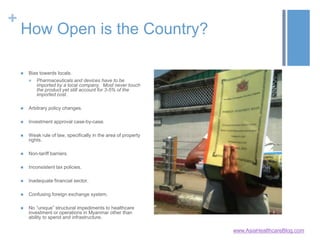 +
How Open is the Country?
 Bias towards locals.
 Pharmaceuticals and devices have to be
imported by a local company. Most never touch
the product yet still account for 3-5% of the
imported cost.
 Arbitrary policy changes.
 Investment approval case-by-case.
 Weak rule of law, specifically in the area of property
rights.
 Non-tariff barriers.
 Inconsistent tax policies.
 Inadequate financial sector.
 Confusing foreign exchange system.
 No “unique” structural impediments to healthcare
investment or operations in Myanmar other than
ability to spend and infrastructure.
www.AsiaHealthcareBlog.com
 