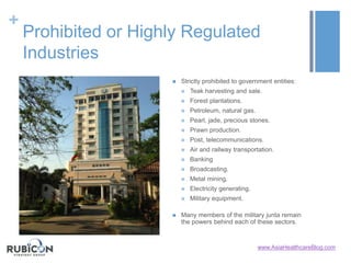 +
Prohibited or Highly Regulated
Industries
 Strictly prohibited to government entities:
 Teak harvesting and sale.
 Forest plantations.
 Petroleum, natural gas.
 Pearl, jade, precious stones.
 Prawn production.
 Post, telecommunications.
 Air and railway transportation.
 Banking
 Broadcasting.
 Metal mining.
 Electricity generating.
 Military equipment.
 Many members of the military junta remain
the powers behind each of these sectors.
www.AsiaHealthcareBlog.com
 