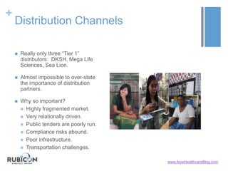 +
Distribution Channels
 Really only three “Tier 1”
distributors: DKSH, Mega Life
Sciences, Sea Lion.
 Almost impossible to over-state
the importance of distribution
partners.
 Why so important?
 Highly fragmented market.
 Very relationally driven.
 Public tenders are poorly run.
 Compliance risks abound.
 Poor infrastructure.
 Transportation challenges.
www.AsiaHealthcareBlog.com
 