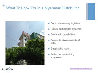 + What To Look For in a Myanmar Distributor
 Captive in-country logistics.
 Robust compliance systems.
 Cold chain capabilities.
 Access to diverse points of
sale.
 Geographic reach.
 Active partner training
programs.
www.AsiaHealthcareBlog.com
 