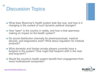 +
Discussion Topics
 What does Myanmar's health system look like now, and how is it
changing in the context of such dynamic political changes?
 How "open" is the country in reality, and how is that openness
making an impact on the health system?
 Do sound distribution channels for pharmaceuticals, medical
devices, and diagnostics exist? What about regulation for medical
products?
 What domestic and foreign private players currently have a
footprint in the system? How might that footprint shift in the near
and long term?
 Would the country's health system benefit from engagement from
more multinational companies?
www.AsiaHealthcareBlog.com
 