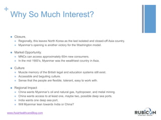+
Why So Much Interest?
 Closure.
 Regionally, this leaves North Korea as the last isolated and closed-off Asia country.
 Myanmar’s opening is another victory for the Washington model.
 Market Opportunity.
 MNCs can access approximately 60m new consumers.
 In the mid 1900’s, Myanmar was the wealthiest country in Asia.
 Culture
 Muscle memory of the British legal and education systems still exist.
 Accessible and beguiling culture.
 Sense that the people are flexible, tolerant, easy to work with.
 Regional Impact
 China wants Myanmar’s oil and natural gas, hydropower, and metal mining.
 China wants access to at least one, maybe two, possible deep sea ports.
 India wants one deep sea port.
 Will Myanmar lean towards India or China?
www.AsiaHealthcareBlog.com
 