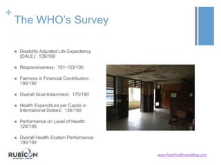 +
The WHO’s Survey
 Disability Adjusted Life Expectancy
(DALE): 139/190
 Responsiveness: 151-153/190
 Fairness in Financial Contribution:
190/190
 Overall Goal Attainment: 175/190
 Health Expenditure per Capita in
International Dollars: 136/190
 Performance on Level of Health:
129/190
 Overall Health System Performance:
190/190
www.AsiaHealthcareBlog.com
 