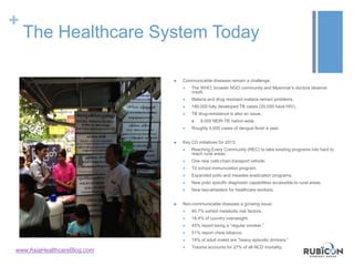 +
The Healthcare System Today
 Communicable diseases remain a challenge.
 The WHO, broader NGO community and Myanmar’s doctors deserve
credit.
 Malaria and drug resistant malaria remain problems.
 180,000 fully developed TB cases (20,000 have HIV).
 TB drug-resistance is also an issue.
 9,000 MDR-TB nation-wide.
 Roughly 4,000 cases of dengue fever a year.
 Key CD initiatives for 2013:
 Reaching Every Community (REC) to take existing programs into hard to
reach rural areas.
 One new cold-chain transport vehicle.
 Td school immunization program.
 Expanded polio and measles eradication programs.
 New polio specific diagnostic capabilities accessible to rural areas.
 New two-wheelers for healthcare workers.
 Non-communicable diseases a growing issue:
 40.7% exhibit metabolic risk factors.
 18.4% of country overweight.
 45% report being a “regular smoker.”
 51% report chew tobacco.
 19% of adult males are “heavy episodic drinkers.”
 Trauma accounts for 27% of all NCD mortality.
www.AsiaHealthcareBlog.com
 