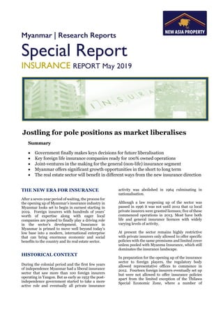 Myanmar | Research Reports
Special Report
INSURANCE REPORT May 2019
Jostling for pole positions as market liberalises
Summary
• Government finally makes keys decisions for future liberalisation
• Key foreign life insurance companies ready for 100% owned operations
• Joint-ventures in the making for the general (non-life) insurance segment
• Myanmar offers significant growth opportunities in the short to long term
• The real estate sector will benefit in different ways from the new insurance direction
THE NEW ERA FOR INSURANCE
After a seven-year period of waiting, the process for
the opening up of Myanmar’s insurance industry in
Myanmar looks set to begin in earnest starting in
2019. Foreign insurers with hundreds of years’
worth of expertise along with eager local
companies are poised to finally play a driving role
in the sector’s development. Insurance in
Myanmar is primed to move well beyond today’s
low base into a modern, international enterprise
that can bring enormous economic and social
benefits to the country and its real estate sector.
HISTORICAL CONTEXT
During the colonial period and the first few years
of independence Myanmar had a liberal insurance
sector that saw more than 100 foreign insurers
operating in Yangon. But as early as 1952 the post-
independence government started to take a more
active role and eventually all private insurance
activity was abolished in 1964 culminating in
nationalisation.
Although a law reopening up of the sector was
passed in 1996 it was not until 2012 that 12 local
private insurers were granted licenses; five of these
commenced operations in 2013. Most have both
life and general insurance licences with widely
varying levels of activity.
At present the sector remains highly restrictive
with private insurers only allowed to offer specific
policies with the same premiums and limited cover
unless pooled with Myanma Insurance, which still
dominates the insurance landscape.
In preparation for the opening up of the insurance
sector to foreign players, the regulatory body
allowed representative offices to commence in
2012. Fourteen foreign insurers eventually set up
but were not allowed to offer insurance policies
apart from the limited exception of the Thilawa
Special Economic Zone, where a number of
 