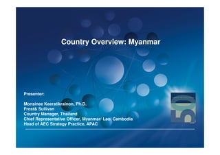 Country Overview: Myanmar




Presenter:

Monsinee Keeratikrainon, Ph.D.
Frost& Sullivan
Country Manager, Thailand
Chief Representative Officer, Myanmar/ Lao/ Cambodia
Head of AEC Strategy Practice, APAC
 