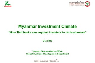 Myanmar Investment Climate
“How Thai banks can support investors to do businesses”
Oct 2013

Yangon Representative Office
Global Business Development Department

 