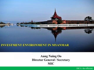 DICA the efficient.
Aung Naing Oo
Director General / Secretary
MIC
INVESTMENT ENVIRONMENT IN MYANMAR
 