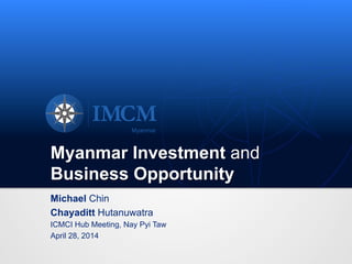 Myanmar Investment and
Business Opportunity
Michael Chin
Chayaditt Hutanuwatra
ICMCI Hub Meeting, Nay Pyi Taw
April 28, 2014
 