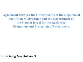 Agreement between the Governments of the Republic of
the Union of Myanmar and the Government of
the State of Israel for the Reciprocal
Promotion and Protection of Investments
Htun Aung Zaw, Roll no. 3
 