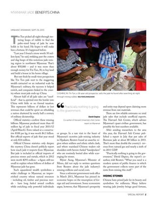 SPECIAL REPORT  2
MYANMAR JADE BENEFITS CHINA
HPAKANT, MYANMAR, SEPT 29, 2013
T
in Tun picked all night through tee-
tering heaps of rubble to find the
palm-sized lump of jade he now
holds in his hand. He hopes it will make
him a fortune. It’s happened before.
“Last year I found a stone worth 50 mil-
lion kyat,” he said, trekking past the craters
and slag heaps of this notorious jade-min-
ing region in northwest Myanmar. That’s
about $50,000 – and it was more than
enough money for Tin Tun, 38,to buy land
and build a house in his home village.
But rare finds by small-time prospectors
like Tin Tun pale next to the staggering
wealth extracted on an industrial scale by
Myanmar’s military, the tycoons it helped
enrich, and companies linked to the coun-
try where most jade ends up: China.
Almost half of all jade sales are “unof-
ficial”- that is, spirited over the border into
China with little or no formal taxation.
This represents billions of dollars in lost
revenues that could be spent on rebuilding
a nation shattered by nearly half a century
of military dictatorship.
Official statistics confirm these missing
billions. Myanmar produced more than 43
million kg of jade in fiscal year 2011/12
(April/March). Even valued at a conserva-
tive $100 per kg, it was worth $4.3 billion.
But official exports of jade that year stood
at only $34 million.
Official Chinese statistics only deepen
the mystery. China doesn’t publicly report
how much jade it imports from Myanmar.
But jade is included in official imports of
precious stones and metals, which in 2012
were worth $293 million - a figure still too
small to explain where billions of dollars of
Myanmar jade has gone.
Such squandered wealth symbolizes a
wider challenge in Myanmar, an impov-
erished country whose natural resources
- including oil, timber and precious met-
als - have long fueled armed conflicts
while enriching only powerful individuals
or groups. In a rare visit to the heart of
Myanmar’s secretive jade-mining industry
in Hpakant, Reuters found an anarchic re-
gion where soldiers and ethnic rebels clash,
and where mainland Chinese traders rub
shoulders with heroin-fueled “handpickers”
who are routinely buried alive while scav-
enging for stones.
Myint Aung, Myanmar’s Minister of
Mines, did not reply to written questions
from Reuters about the jade industry’s
missing millions and social costs.
Since a reformist government took office
in March 2011, Myanmar has pinned its
economic hopes on the resumption of for-
eign aid and investment. Some economists
argue, however, that Myanmar’s prosperity
and unity may depend upon claiming more
revenue from raw materials.
There are few reliable estimates on total
jade sales that include unofficial exports.
The Harvard Ash Center, which advises
Myanmar’s quasi-civilian government, has
possibly the best numbers available.
After sending researchers to the area
this year, the Harvard Ash Center pub-
lished a report in July that put sales of
Burmese jade at about $8 billion in 2011.
That’s more than double the country’s rev-
enue from natural gas and nearly a sixth of
its 2011 GDP.
“Practically nothing is going to the gov-
ernment,” David Dapice, the report’s co-
author, told Reuters. “What you need is a
modern system of public finance in which
the government collects some part of the
rents from mining this stuff.”
HIDING STONES
Chinese have prized jade for its beauty and
symbolism for millennia. Many believe
wearing jade jewelry brings good fortune,
Practically nothing is going
to the government.
David Dapice
Co-author of Harvard University’s Ash Center
report on Mynamar
CASHING IN: Tin Tun, a 38-year-old prospector, sells the jade he found after searching all night
through mining rubble. REUTERS/MINZAYAR
 