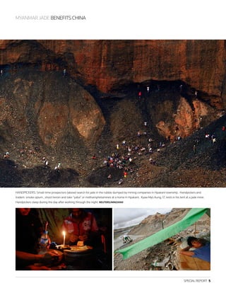 SPECIAL REPORT  5
MYANMAR JADE BENEFITS CHINA
HANDPICKERS: Small-time prospectors (above) search for jade in the rubble dumped by mining companies in Hpakant township. Handpickers and
traders smoke opium , shoot heroin and take “yaba” or methamphetamines at a home in Hpakant. Kyaw Myo Aung, 17, rests in his tent at a jade mine.
Handpickers sleep during the day after working through the night. REUTERS/MINZAYAR
 