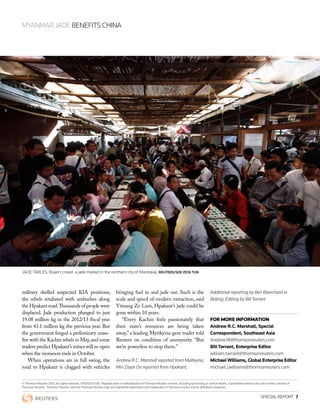 © Thomson Reuters 2013. All rights reserved. 47001073 0310. Republication or redistribution of Thomson Reuters content, including by framing or similar means, is prohibited without the prior written consent of
Thomson Reuters. ‘Thomson Reuters’ and the Thomson Reuters logo are registered trademarks and trademarks of Thomson reuters and its affiliated companies.
MYANMAR JADE BENEFITS CHINA
SPECIAL REPORT  7
FOR MORE INFORMATION
Andrew R.C. Marshall, Special
Correspondent, Southeast Asia
Andrew.M@thomsonreuters.com
Bill Tarrant, Enterprise Editor
william.tarrant@thomsonreuters.com
Michael Williams, Global Enterprise Editor
michael.j.williams@thomsonreuters.com
military shelled suspected KIA positions;
the rebels retaliated with ambushes along
the Hpakant road.Thousands of people were
displaced. Jade production plunged to just
19.08 million kg in the 2012/13 fiscal year
from 43.1 million kg the previous year. But
the government forged a preliminary cease-
fire with the Kachin rebels in May,and some
traders predict Hpakant’s mines will re-open
when the monsoon ends in October.
When operations are in full swing, the
road to Hpakant is clogged with vehicles
bringing fuel in and jade out. Such is the
scale and speed of modern extraction, said
Yitnang Ze Lum, Hpakant’s jade could be
gone within 10 years.
“Every Kachin feels passionately that
their state’s resources are being taken
away,”a leading Myitkyina gem trader told
Reuters on condition of anonymity. “But
we’re powerless to stop them.”
Andrew R.C. Marshall reported from Myitkyina,
Min Zayar Oo reported from Hpakant;
Additional reporting by Ben Blanchard in
Beijing; Editing by Bill Tarrant
JADE TABLES: Buyers crowd a jade market in the northern city of Mandalay. REUTERS/SOE ZEYA TUN
 