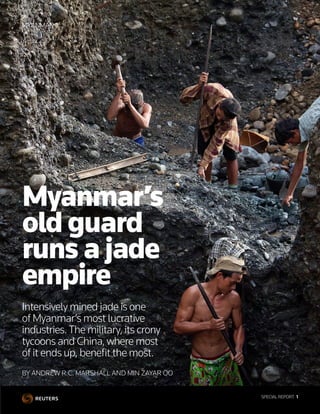 SPECIAL REPORT  1
BY ANDREW R.C. MARSHALL AND MIN ZAYAR OO
Myanmar’s
old guard
runs a jade
empire
Intensively mined jade is one
of Myanmar’s most lucrative
industries.The military, its crony
tycoons and China, where most
of it ends up, benefit the most.
MYANMAR
SPECIAL REPORT  1
 