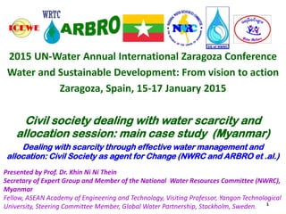 2015 UN-Water Annual International Zaragoza Conference
Water and Sustainable Development: From vision to action
Zaragoza, Spain, 15-17 January 2015
Civil society dealing with water scarcity and
allocation session: main case study (Myanmar)
Dealing with scarcity through effective water management and
allocation: Civil Society as agent for Change (NWRC and ARBRO et .al.)
Presented by Prof. Dr. Khin Ni Ni Thein
Secretary of Expert Group and Member of the National Water Resources Committee (NWRC),
Myanmar
Fellow, ASEAN Academy of Engineering and Technology, Visiting Professor, Yangon Technological
University, Steering Committee Member, Global Water Partnership, Stockholm, Sweden. 1
 