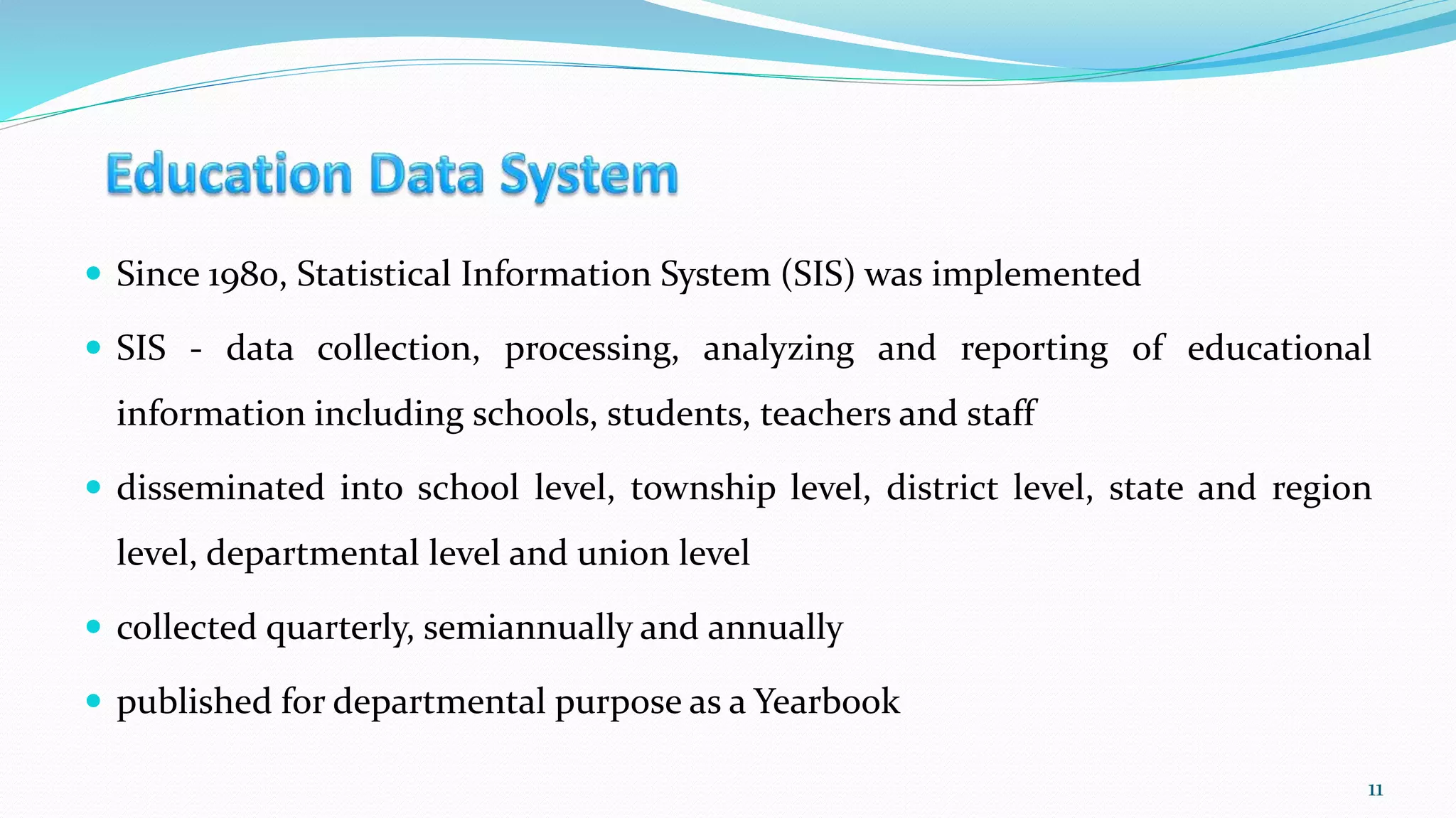  Since 1980, Statistical Information System (SIS) was implemented
 SIS - data collection, processing, analyzing and reporting of educational
information including schools, students, teachers and staff
 disseminated into school level, township level, district level, state and region
level, departmental level and union level
 collected quarterly, semiannually and annually
 published for departmental purpose as a Yearbook
11
 