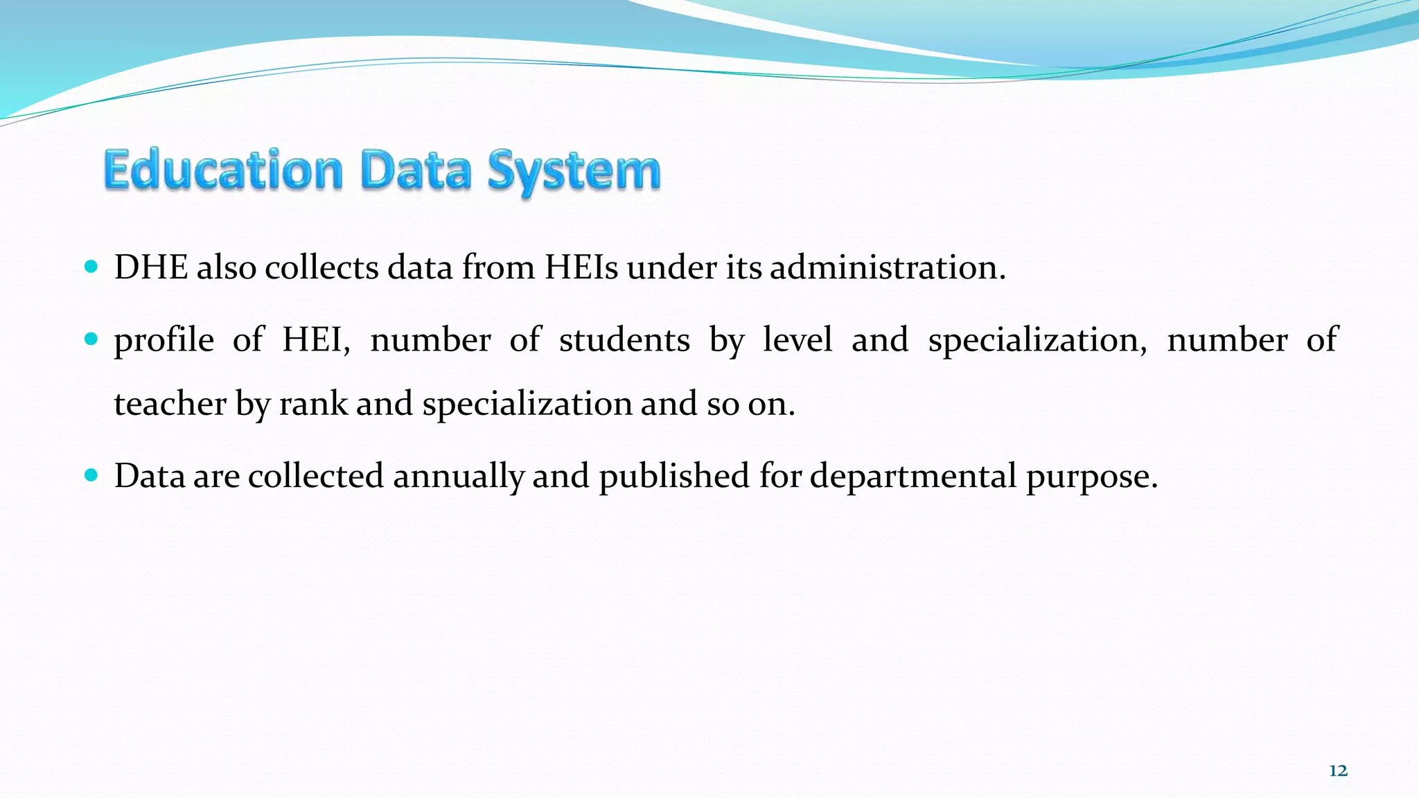  DHE also collects data from HEIs under its administration.
 profile of HEI, number of students by level and specialization, number of
teacher by rank and specialization and so on.
 Data are collected annually and published for departmental purpose.
12
 