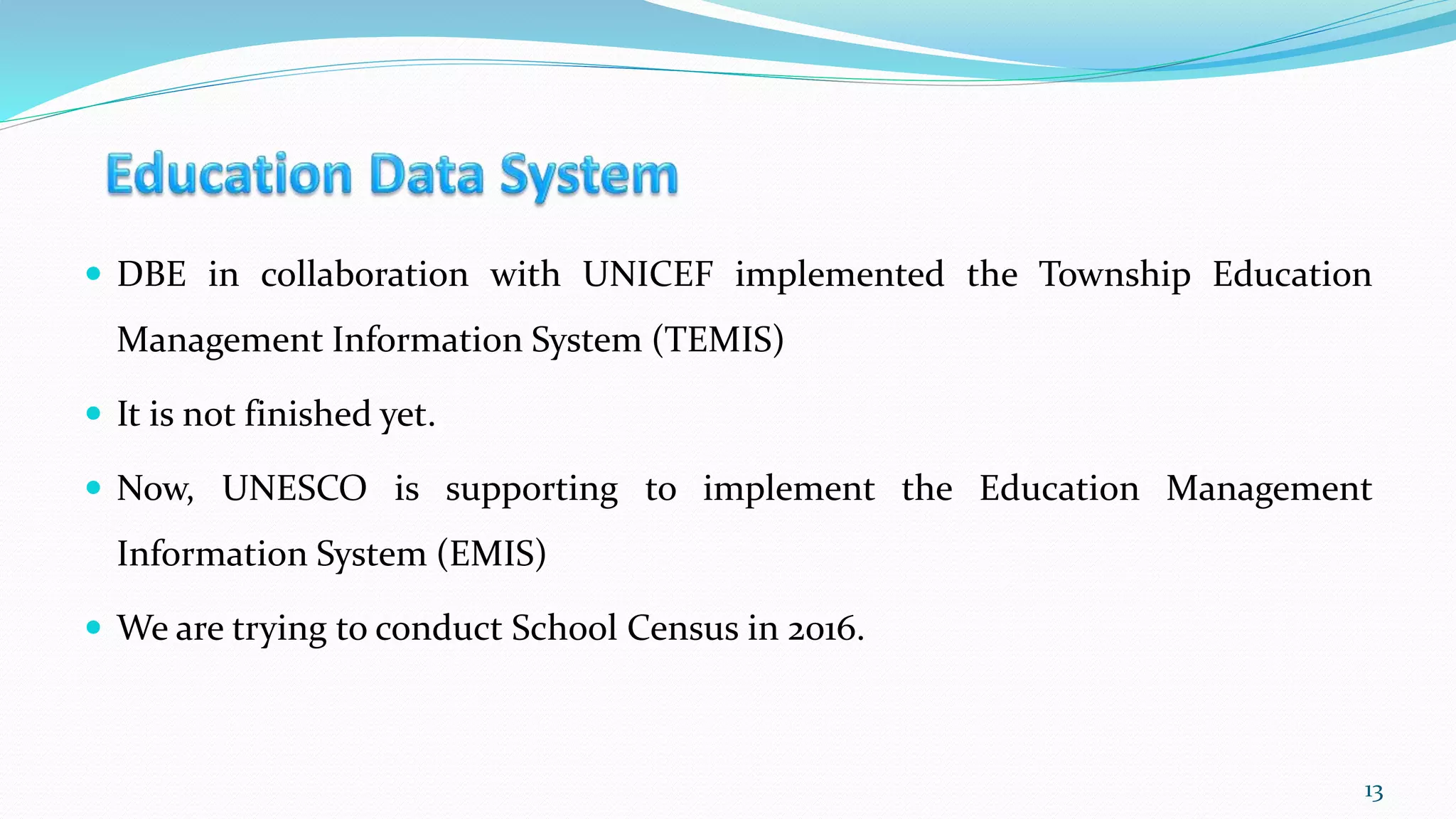  DBE in collaboration with UNICEF implemented the Township Education
Management Information System (TEMIS)
 It is not finished yet.
 Now, UNESCO is supporting to implement the Education Management
Information System (EMIS)
 We are trying to conduct School Census in 2016.
13
 