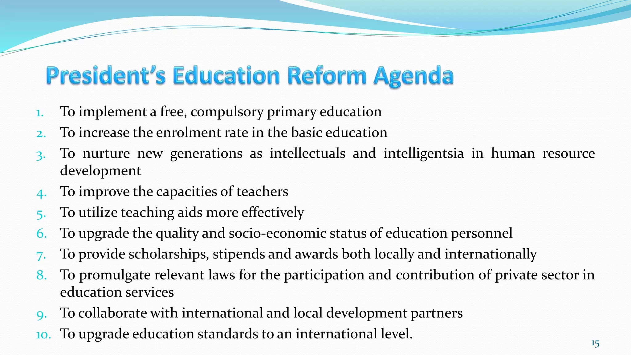 1. To implement a free, compulsory primary education
2. To increase the enrolment rate in the basic education
3. To nurture new generations as intellectuals and intelligentsia in human resource
development
4. To improve the capacities of teachers
5. To utilize teaching aids more effectively
6. To upgrade the quality and socio-economic status of education personnel
7. To provide scholarships, stipends and awards both locally and internationally
8. To promulgate relevant laws for the participation and contribution of private sector in
education services
9. To collaborate with international and local development partners
10. To upgrade education standards to an international level. 15
 