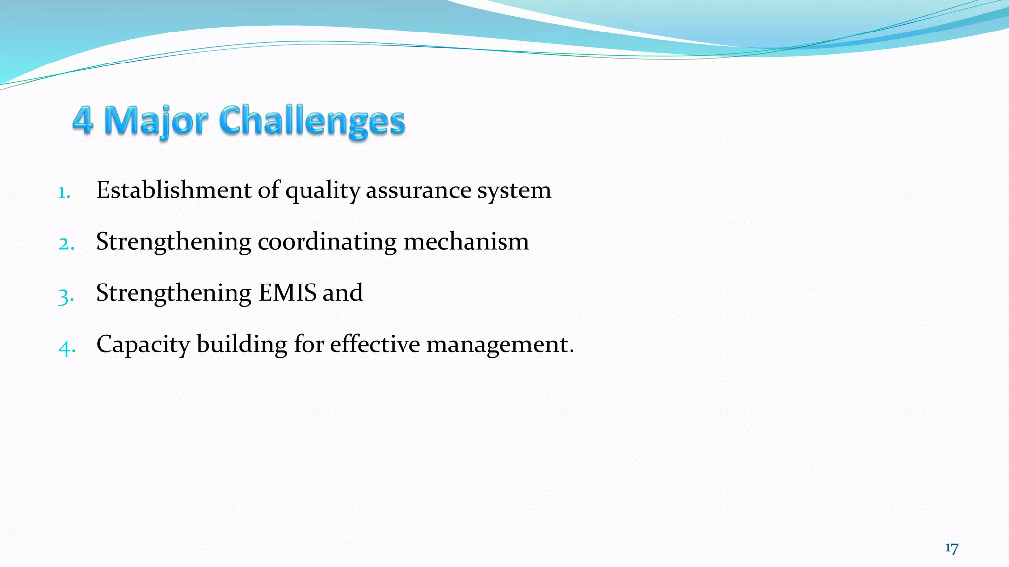 1. Establishment of quality assurance system
2. Strengthening coordinating mechanism
3. Strengthening EMIS and
4. Capacity building for effective management.
17
 